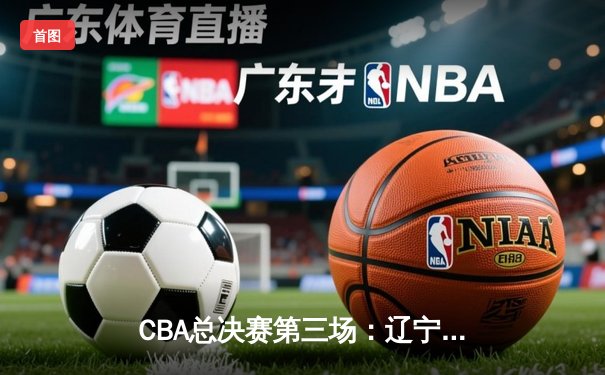 CBA总决赛第三场：辽宁逆转广东夺赛点，郭艾伦关键三分定乾坤