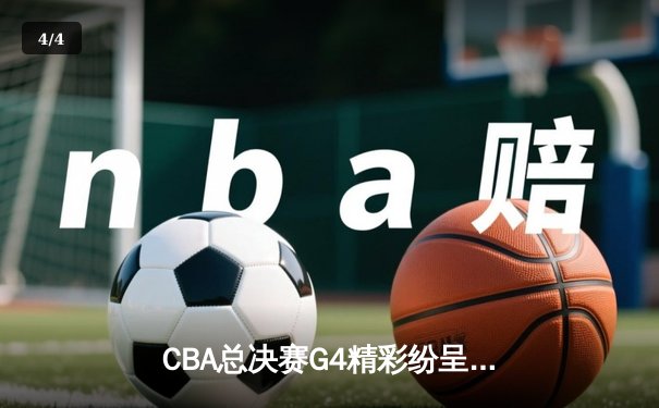 CBA总决赛G4精彩纷呈：辽宁逆转获胜，系列赛悬念重生 - 4