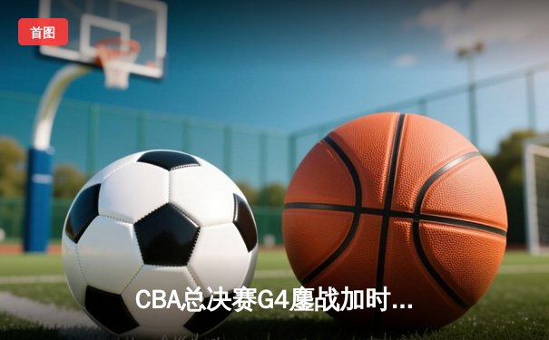 CBA总决赛G4鏖战加时，辽宁本钢险胜新疆飞虎夺赛点