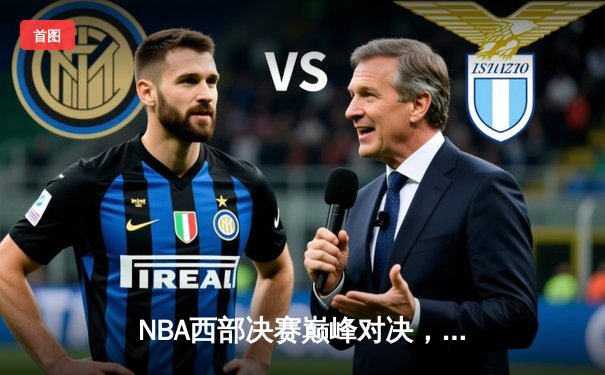 NBA西部决赛巅峰对决，勇士队险胜湖人队挺进总决赛